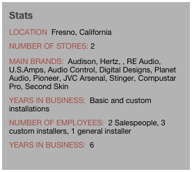 Stats
location  Fresno, California
Number of Stores: 2
Main brands:  Audison, Hertz, , RE Audio, U.S.Amps, Audio Control, Digital Designs, Planet Audio, Pioneer, JVC Arsenal, Stinger, Compustar Pro, Second Skin
years in business:  Basic and custom installations
number of employees:  2 Salespeople, 3 custom installers, 1 general installer
years in business:  6
